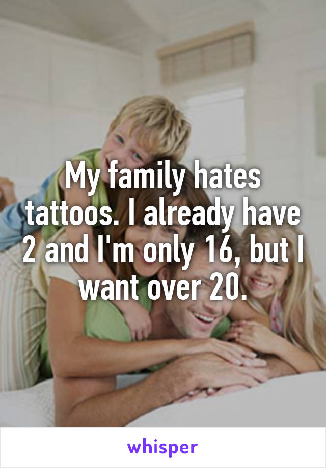 My family hates tattoos. I already have 2 and I'm only 16, but I want over 20.