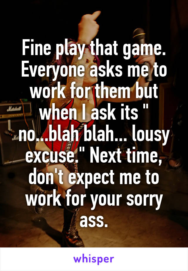 Fine play that game. Everyone asks me to work for them but when I ask its " no...blah blah... lousy excuse." Next time, don't expect me to work for your sorry ass.