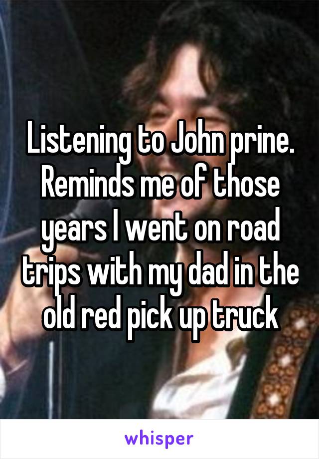 Listening to John prine. Reminds me of those years I went on road trips with my dad in the old red pick up truck