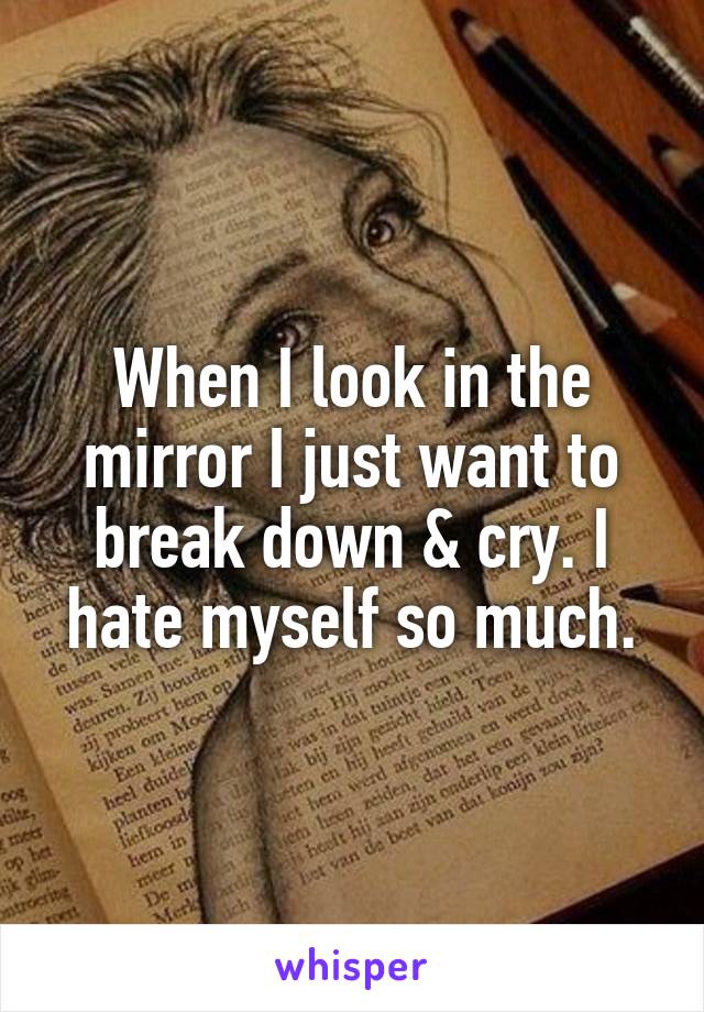 When I look in the mirror I just want to break down & cry. I hate myself so much.