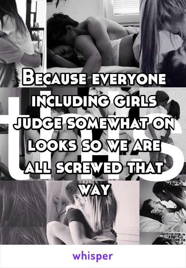 Because everyone including girls judge somewhat on looks so we are all screwed that way