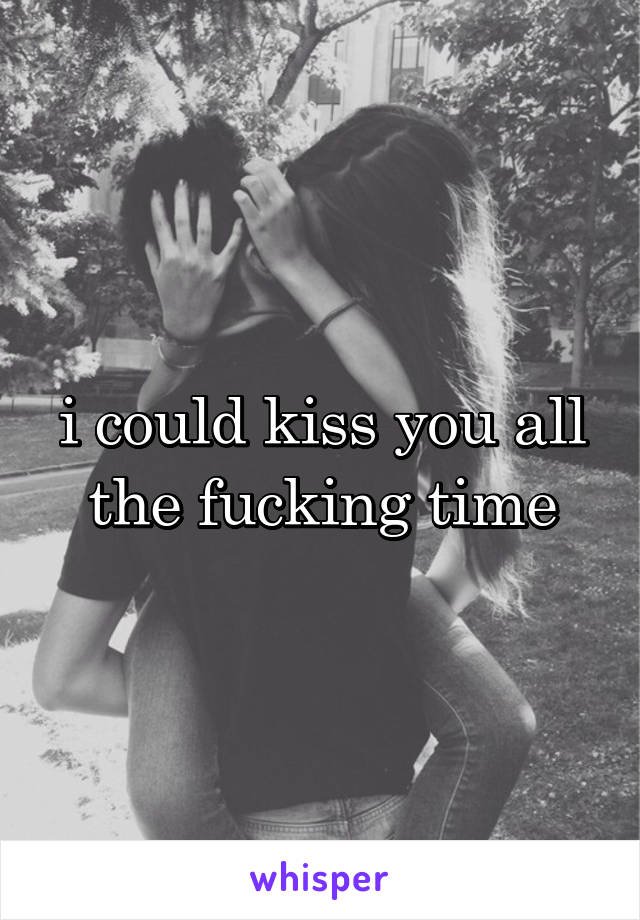 i could kiss you all the fucking time