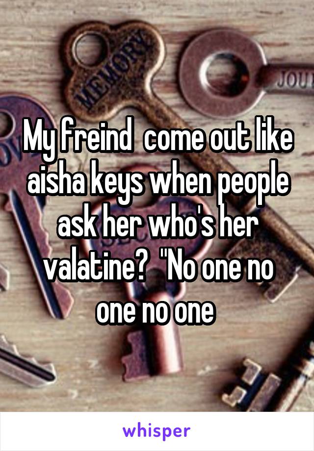 My freind  come out like aisha keys when people ask her who's her valatine?  "No one no one no one 