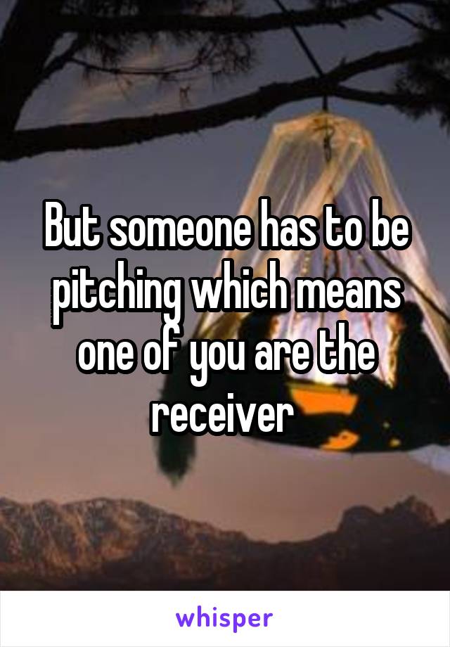 But someone has to be pitching which means one of you are the receiver 