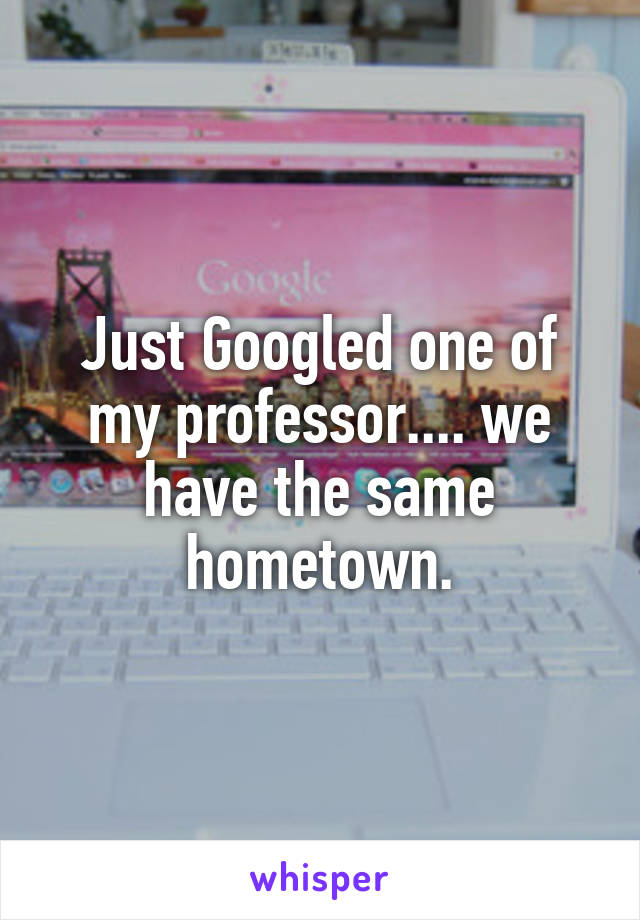 Just Googled one of my professor.... we have the same hometown.