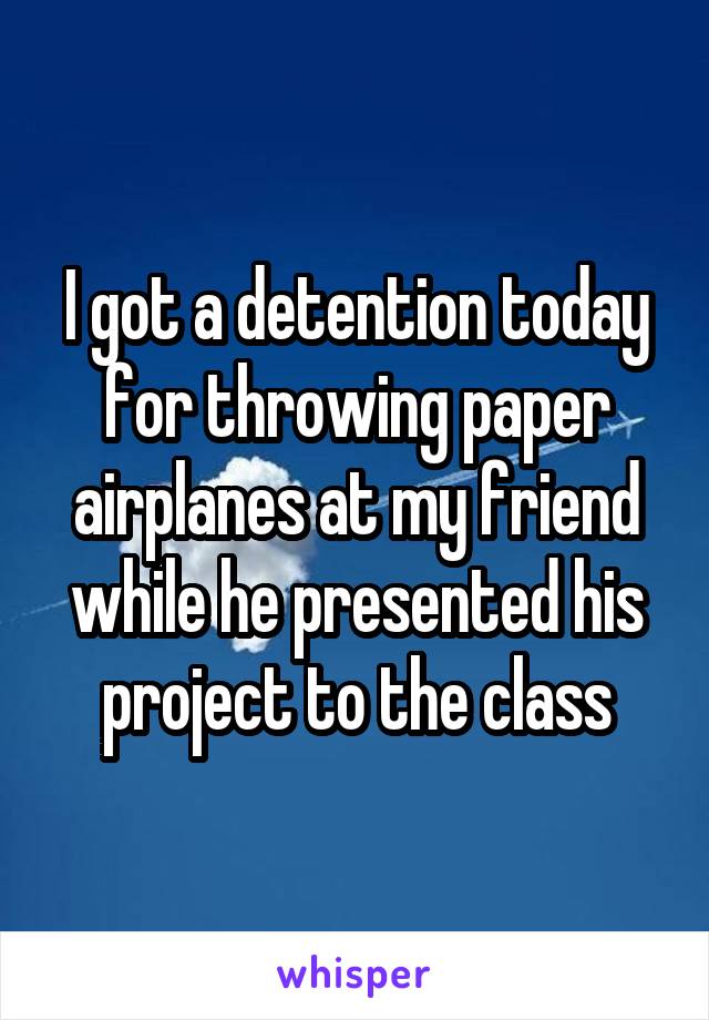 I got a detention today for throwing paper airplanes at my friend while he presented his project to the class