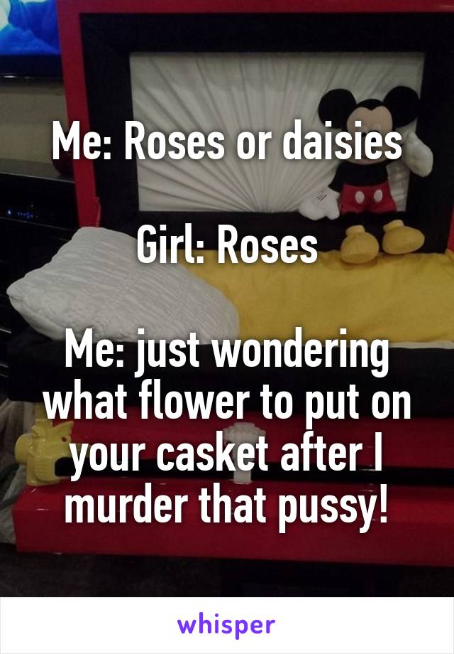 Me: Roses or daisies

Girl: Roses

Me: just wondering what flower to put on your casket after I murder that pussy!