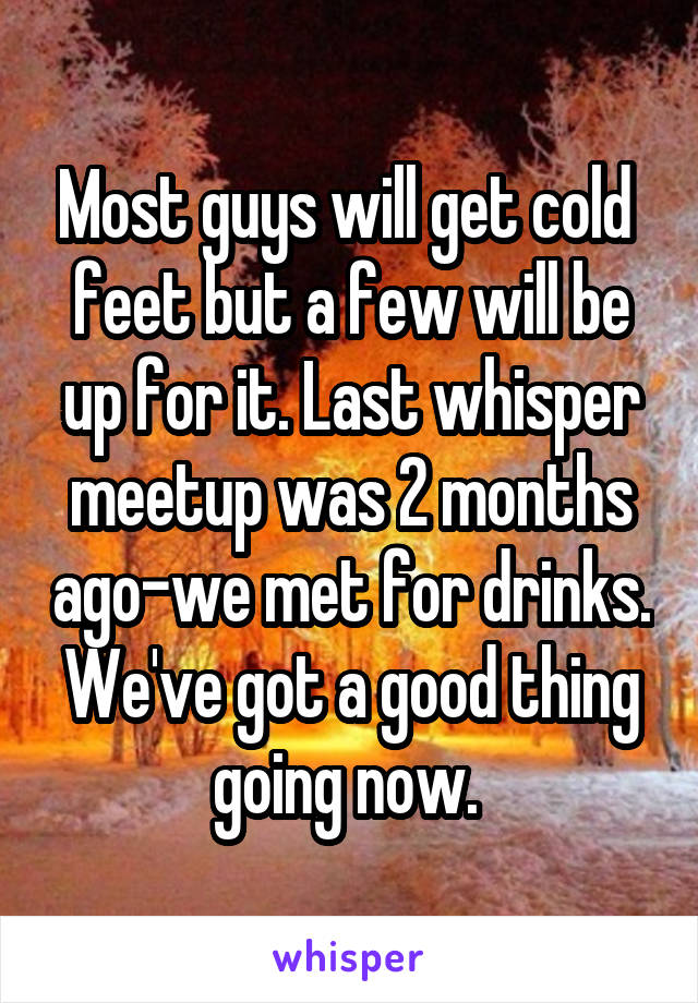 Most guys will get cold  feet but a few will be up for it. Last whisper meetup was 2 months ago-we met for drinks. We've got a good thing going now. 