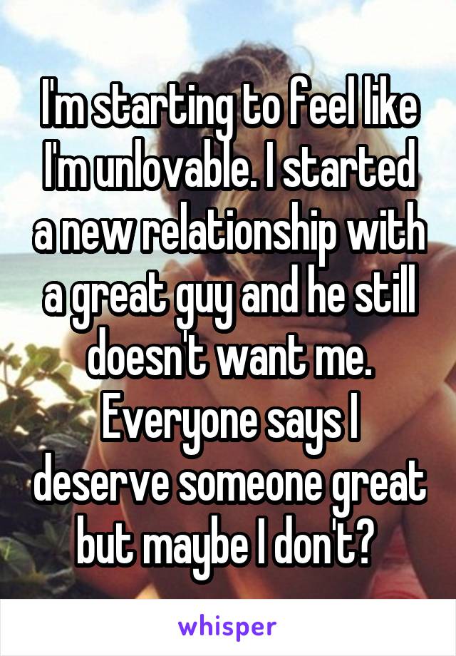 I'm starting to feel like I'm unlovable. I started a new relationship with a great guy and he still doesn't want me. Everyone says I deserve someone great but maybe I don't? 