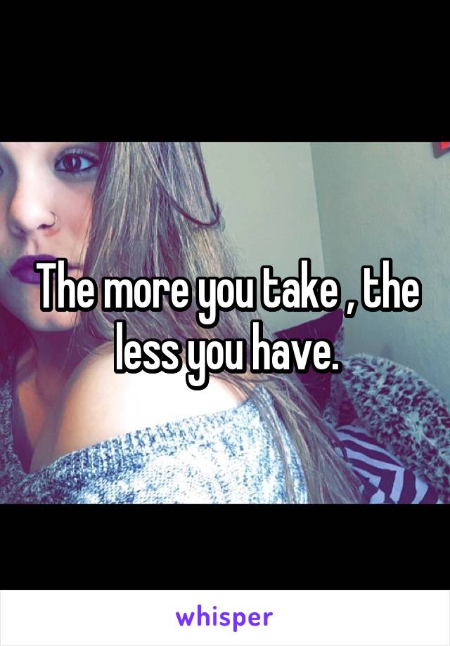 The more you take , the less you have.