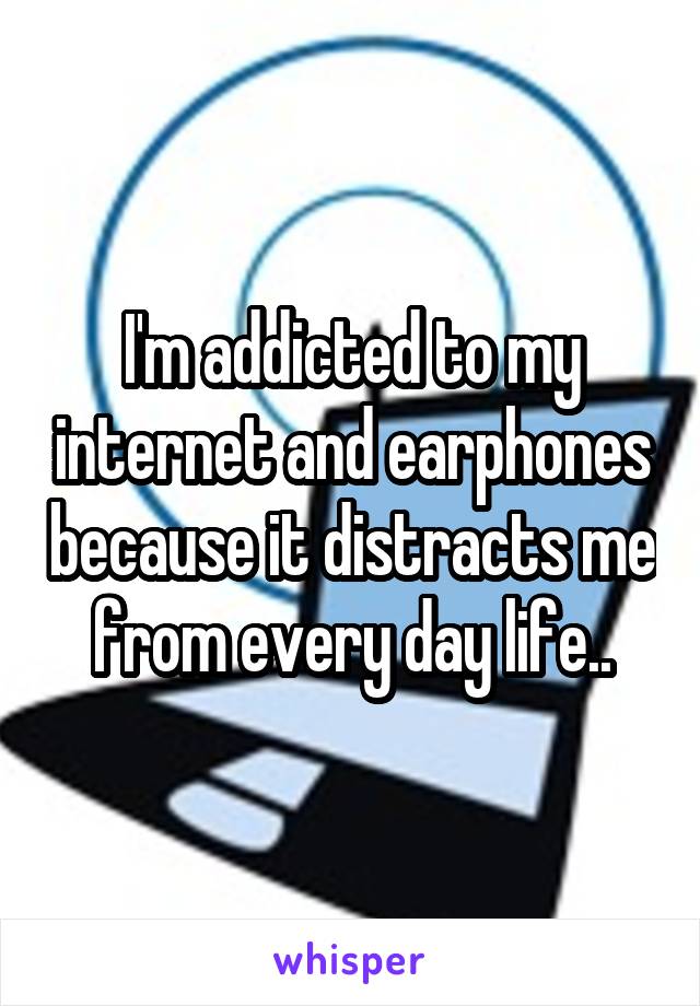 I'm addicted to my internet and earphones because it distracts me from every day life..