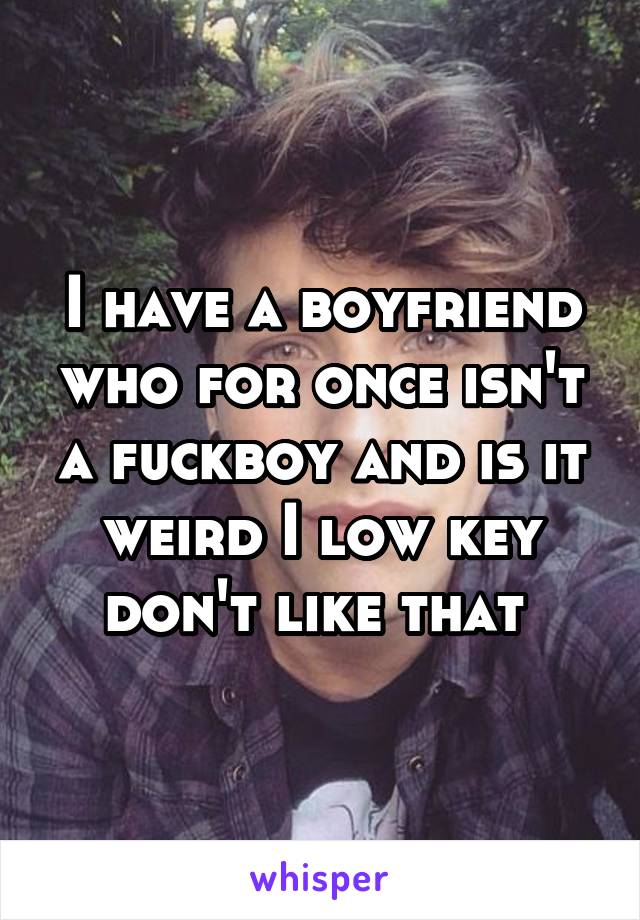 I have a boyfriend who for once isn't a fuckboy and is it weird I low key don't like that 