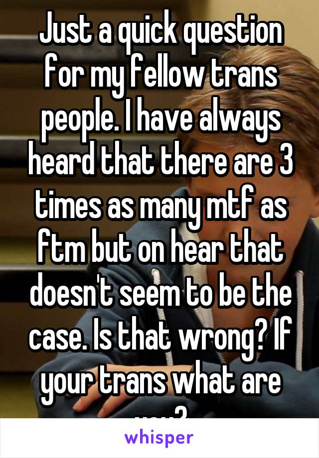 Just a quick question for my fellow trans people. I have always heard that there are 3 times as many mtf as ftm but on hear that doesn't seem to be the case. Is that wrong? If your trans what are you?