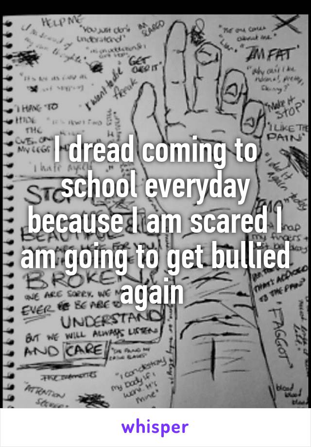 I dread coming to school everyday because I am scared I am going to get bullied again 