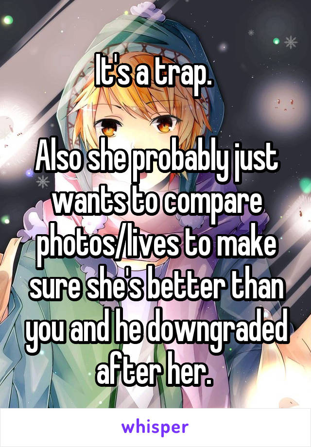 It's a trap. 

Also she probably just wants to compare photos/lives to make sure she's better than you and he downgraded after her. 