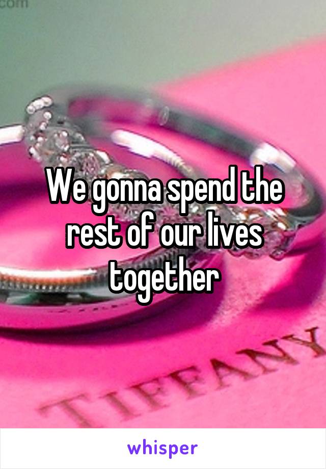 We gonna spend the rest of our lives together