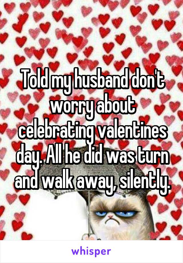 Told my husband don't worry about celebrating valentines day. All he did was turn and walk away, silently.