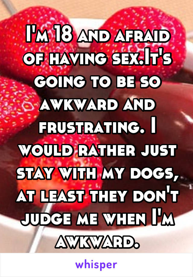 I'm 18 and afraid of having sex.It's going to be so awkward and frustrating. I would rather just stay with my dogs, at least they don't judge me when I'm awkward.