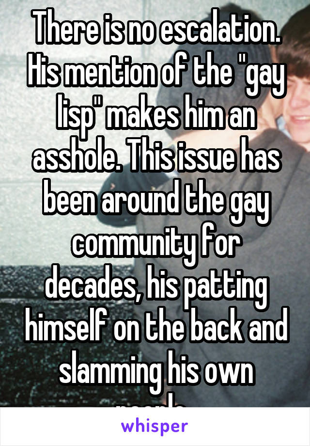 There is no escalation. His mention of the "gay lisp" makes him an asshole. This issue has been around the gay community for decades, his patting himself on the back and slamming his own people. 