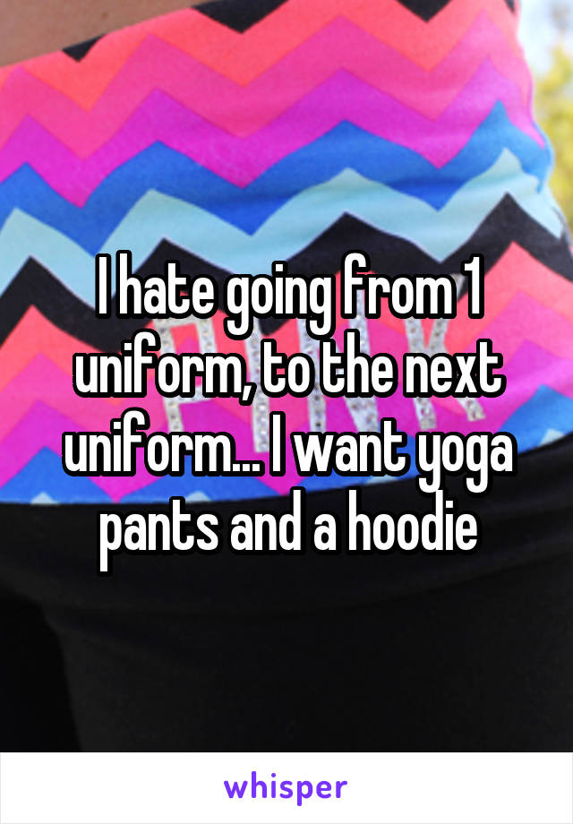 I hate going from 1 uniform, to the next uniform... I want yoga pants and a hoodie