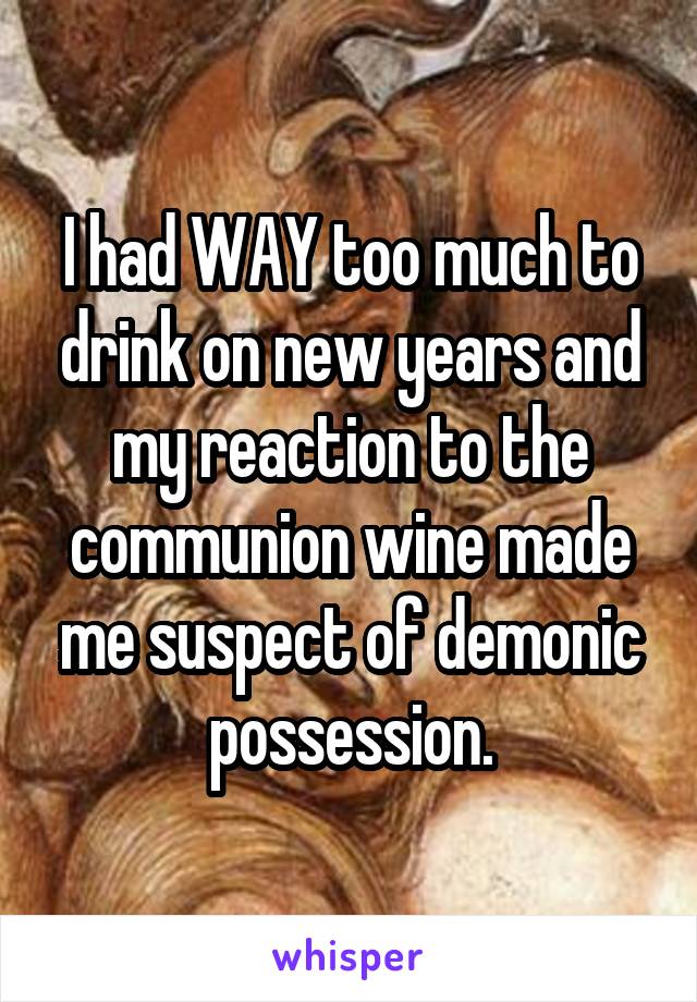 I had WAY too much to drink on new years and my reaction to the communion wine made me suspect of demonic possession.