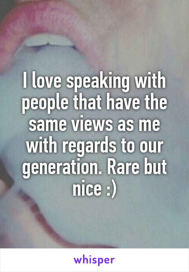 I love speaking with people that have the same views as me with regards to our generation. Rare but nice :)