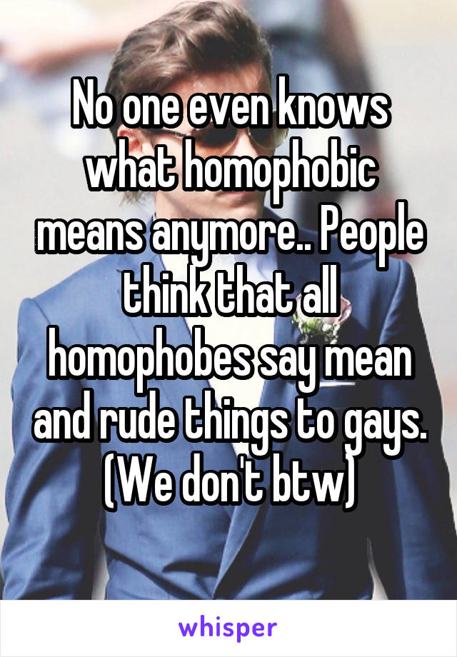 No one even knows what homophobic means anymore.. People think that all homophobes say mean and rude things to gays. (We don't btw)
