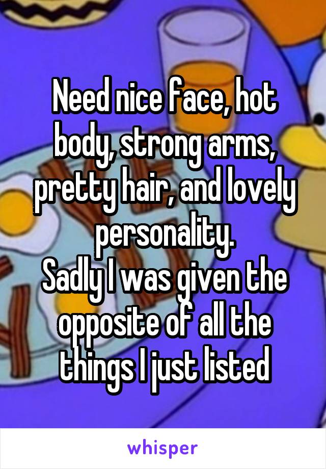 Need nice face, hot body, strong arms, pretty hair, and lovely personality.
Sadly I was given the opposite of all the things I just listed