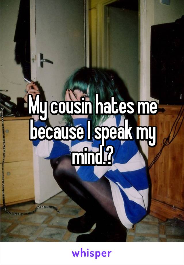 My cousin hates me because I speak my mind.?