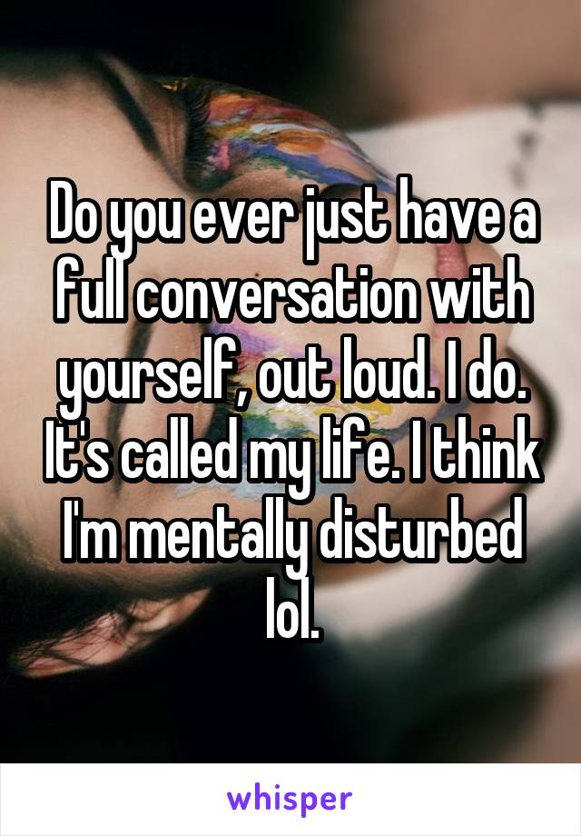 Do you ever just have a full conversation with yourself, out loud. I do. It's called my life. I think I'm mentally disturbed lol.