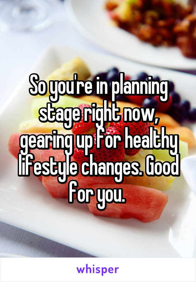 So you're in planning stage right now, gearing up for healthy lifestyle changes. Good for you. 