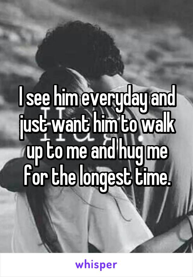 I see him everyday and just want him to walk up to me and hug me for the longest time.