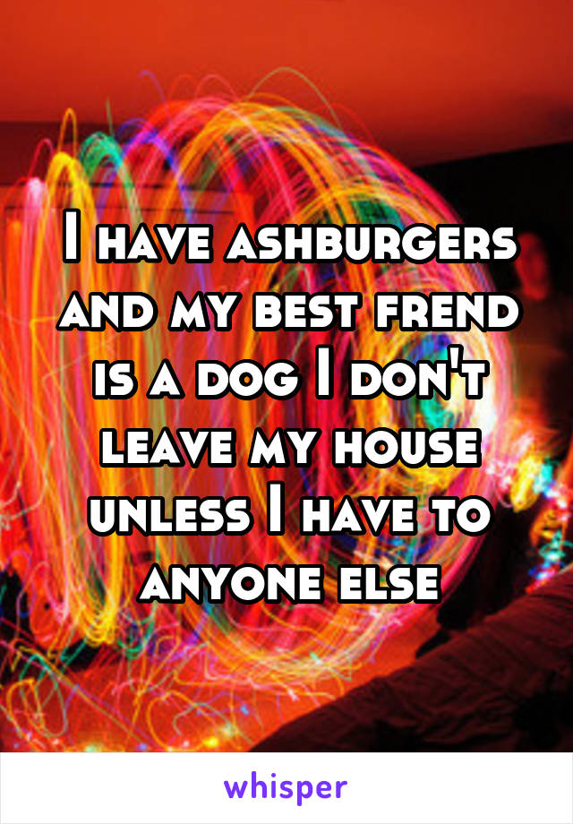 I have ashburgers and my best frend is a dog I don't leave my house unless I have to anyone else