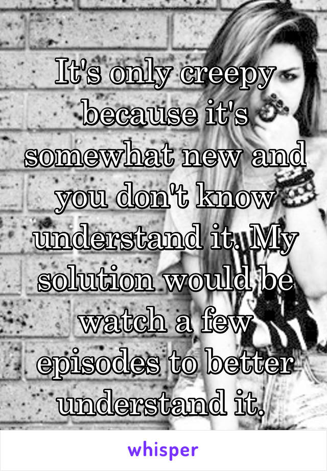 It's only creepy because it's somewhat new and you don't know understand it. My solution would be watch a few episodes to better understand it. 