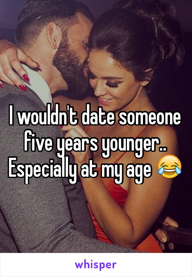 I wouldn't date someone five years younger.. Especially at my age 😂