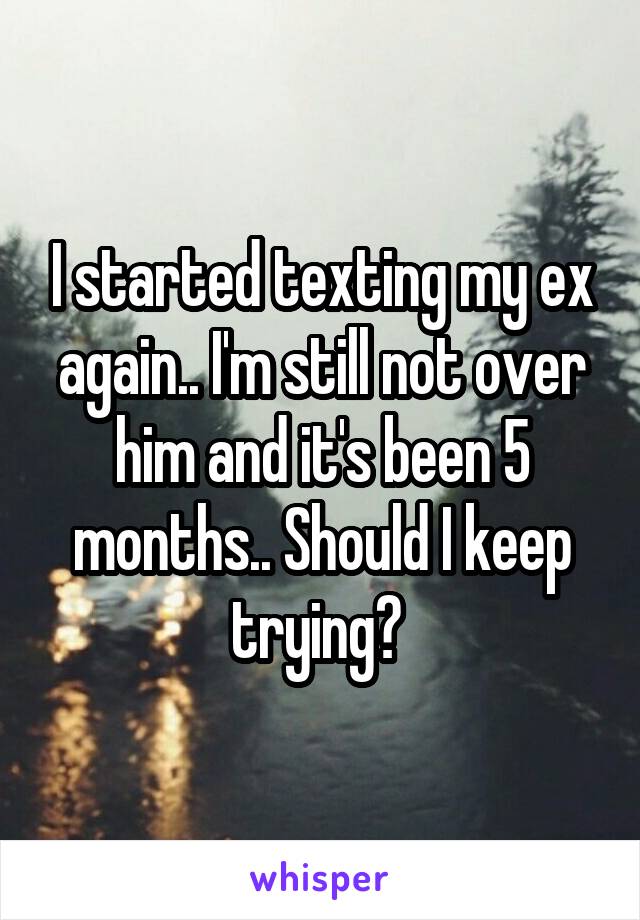 I started texting my ex again.. I'm still not over him and it's been 5 months.. Should I keep trying? 