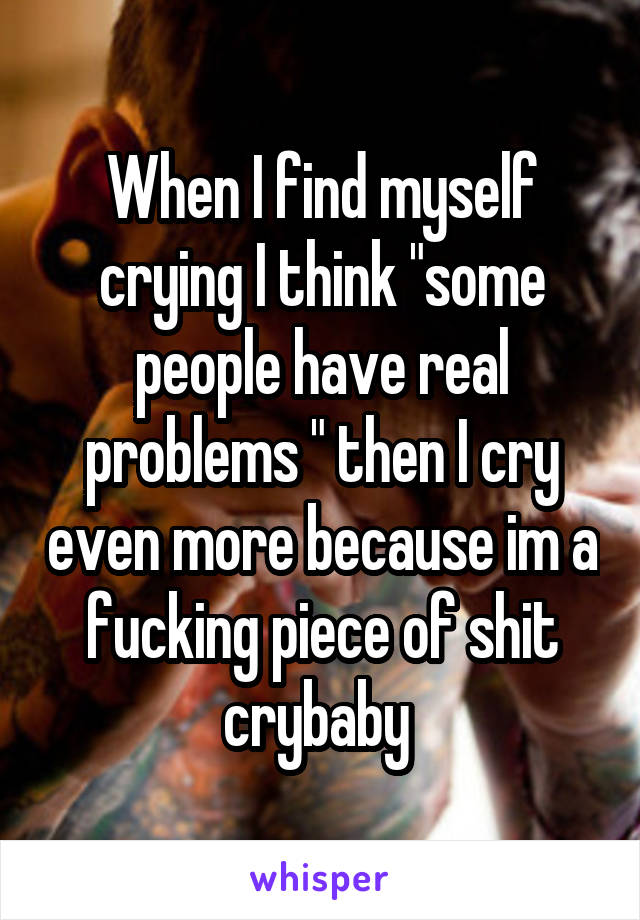 When I find myself crying I think "some people have real problems " then I cry even more because im a fucking piece of shit crybaby 