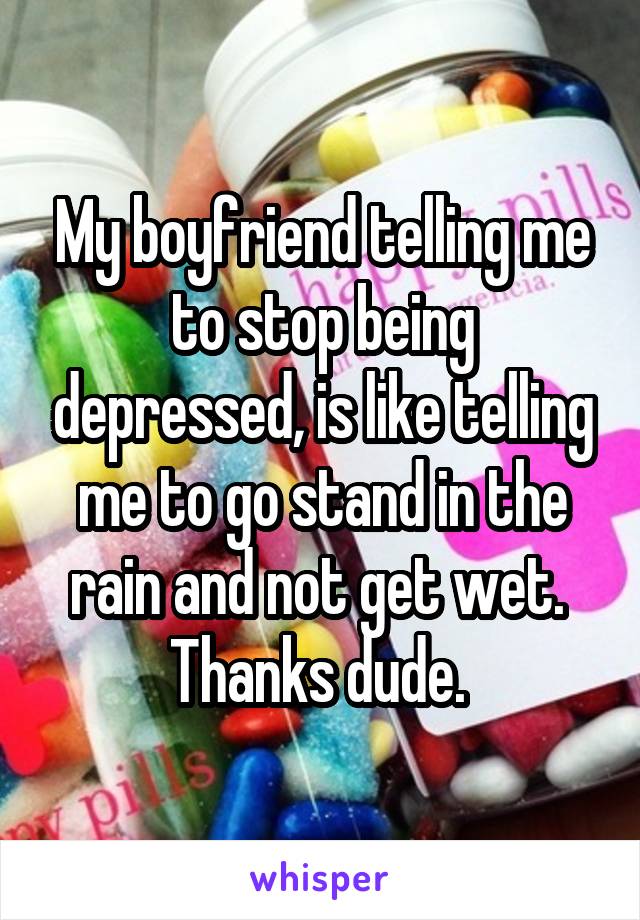 My boyfriend telling me to stop being depressed, is like telling me to go stand in the rain and not get wet. 
Thanks dude. 