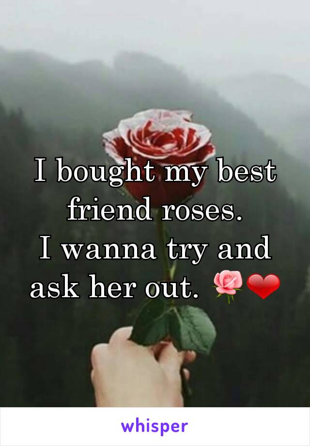 I bought my best friend roses.
I wanna try and ask her out. 🌹❤