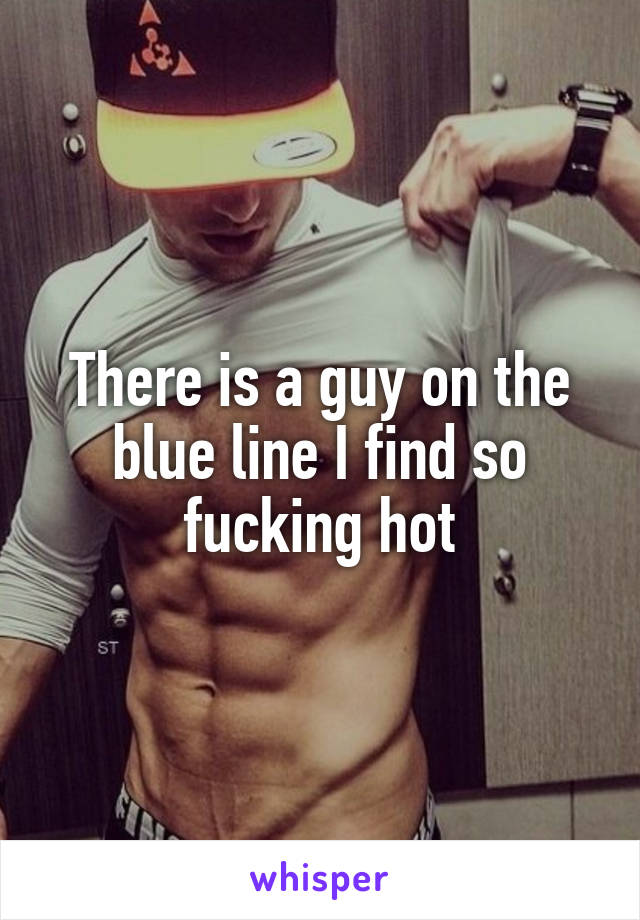 There is a guy on the blue line I find so fucking hot