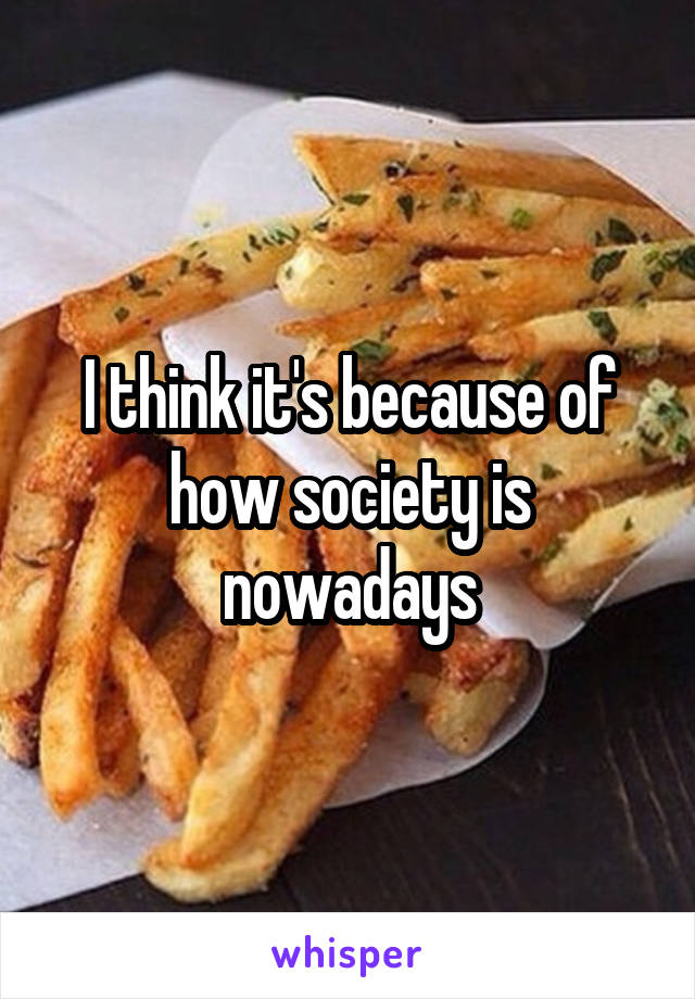 I think it's because of how society is nowadays