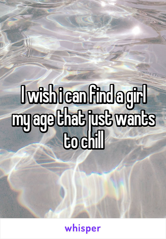 I wish i can find a girl my age that just wants to chill