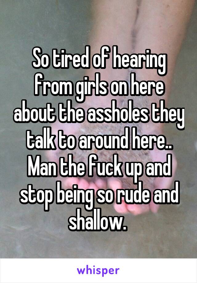 So tired of hearing from girls on here about the assholes they talk to around here.. Man the fuck up and stop being so rude and shallow. 