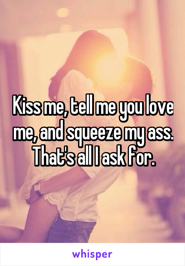 Kiss me, tell me you love me, and squeeze my ass. That's all I ask for.