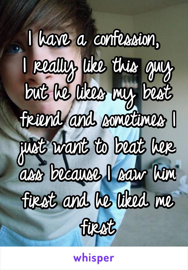 I have a confession, 
I really like this guy but he likes my best friend and sometimes I just want to beat her ass because I saw him first and he liked me first