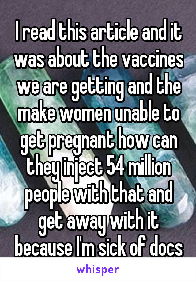 I read this article and it was about the vaccines we are getting and the make women unable to get pregnant how can they inject 54 million people with that and get away with it because I'm sick of docs