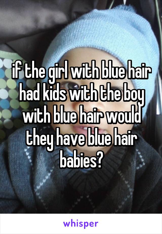 if the girl with blue hair had kids with the boy with blue hair would they have blue hair babies?