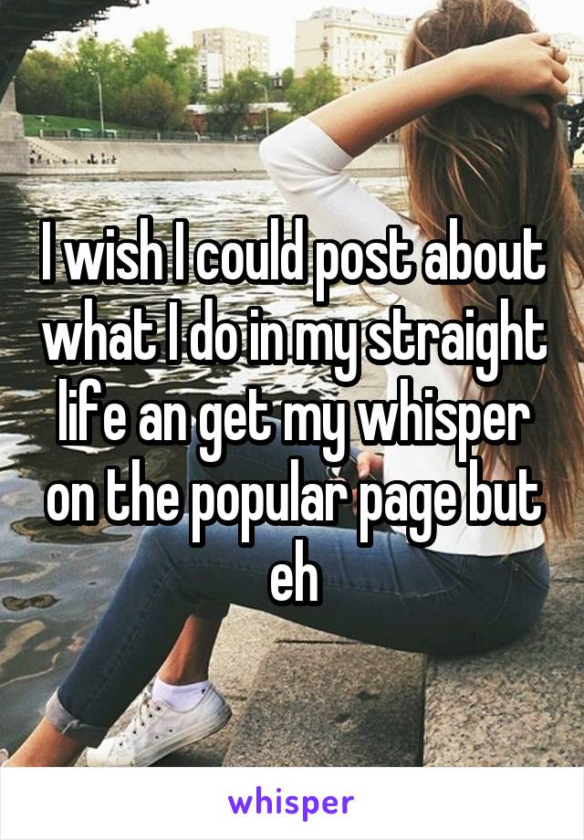 I wish I could post about what I do in my straight life an get my whisper on the popular page but eh