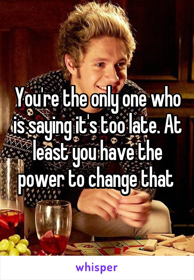 You're the only one who is saying it's too late. At least you have the power to change that 