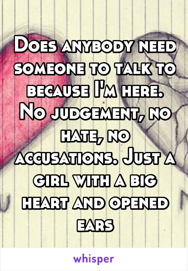 Does anybody need someone to talk to because I'm here.
No judgement, no hate, no accusations. Just a girl with a big heart and opened ears